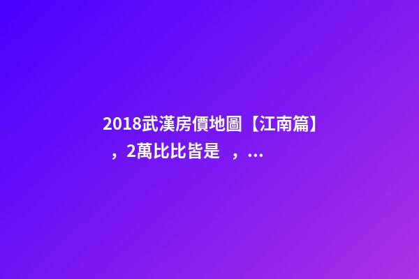 2018武漢房價地圖【江南篇】，2萬比比皆是，最高快4萬！